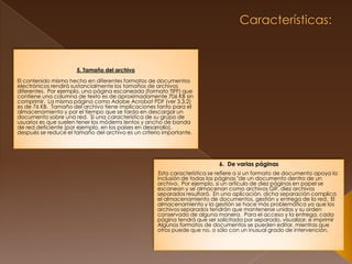  Características: 5. Tamaño del archivo El contenido mismo hecho en diferentes formatos de documentos electrónicos rendirá sustancialmente los tamaños de archivos diferentes.  Por ejemplo, una página escaneada (formato TIFF) que contiene una columna de texto es de aproximadamente 706 KB sin comprimir.  La misma página como Adobe Acrobat PDF (ver 3.3.2) es de 76 KB.  Tamaño del archivo tiene implicaciones tanto para el almacenamiento y por el tiempo que se tarda en descargar un documento sobre una red.  Si una característica de su grupo de usuarios es que suelen tener los módems lentos y ancho de banda de red deficiente (por ejemplo, en los países en desarrollo), después se reduce el tamaño del archivo es un criterio importante. 6.  De varias páginas Esta característica se refiere a si un formato de documento apoya la inclusión de todas las páginas "de un documento dentro de un archivo.  Por ejemplo, si un artículo de diez páginas en papel se escanean y se almacenan como archivos GIF, diez archivos separados resultará.  En una aplicación, dicha separación complica el almacenamiento de documentos, gestión y entrega de la red.  El almacenamiento y la gestión se hace más problemática ya que los archivos separados tendrán que mantenerse unidos y su orden conservado de alguna manera.  Para el acceso y la entrega, cada página tendrá que ser solicitada por separado, visualizar, e imprimirAlgunos formatos de documentos se pueden editar, mientras que otros puede que no, o sólo con un inusual grado de intervención.