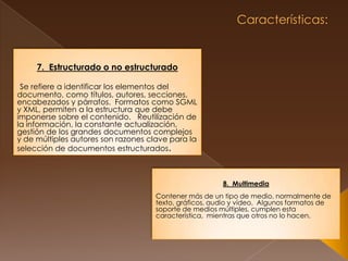  Características: 7.  Estructurado o no estructuradoSe refiere a identificar los elementos del documento, como títulos, autores, secciones, encabezados y párrafos.  Formatos como SGML y XML, permiten a la estructura que debe imponerse sobre el contenido.   Reutilización de la información, la constante actualización, gestión de los grandes documentos complejos y de múltiples autores son razones clave para la selección de documentos estructurados.8.  Multimedia Contener más de un tipo de medio, normalmente de texto, gráficos, audio y vídeo.  Algunos formatos de soporte de medios múltiples, cumplen esta característica,  mientras que otros no lo hacen. 