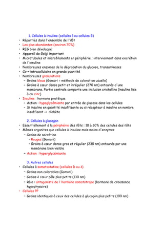 1. Cellules à insuline (cellules ß ou cellules B)
• Réparties dans l ’ensemble de l ’ilôt
• Les plus abondantes (environ 70%)
• REG bien développé
• Appareil de Golgi important
• Microtubules et microfilaments en périphérie ; interviennent dans excrétion
de l'insuline
• Nombreuses enzymes de la dégradation du glucose, transaminases
• Ca++ intracellulaire en grande quantité
• Nombreuses granulations
– Grains bleus (Gomori = méthode de coloration usuelle)
– Grains à cœur dense petit et irrégulier (270 nm) entourés d'une
membrane. Partie centrale comporte une inclusion cristalline (insuline liée
à du zinc)
• Insuline : hormone protéique
– Action : hypoglycémiante par entrée de glucose dans les cellules
– Si insuline en quantité insuffisante ou si récepteur à insuline en nombre
insuffisant -> diabète
2. Cellules à glucagon
• Essentiellement à la périphérie des ilôts : 10 à 30% des cellules des ilôts
• Mêmes organites que cellules à insuline mais moins d'enzymes
– Grains de secrétion
• Rouges (Gomori)
• Grains à cœur dense gros et régulier (230 nm) entourés par une
membrane bien visible
– Action : hyperglycémiante
3. Autres cellules
• Cellules à somatostatine (cellules D ou ∂)
– Grains non colorables (Gomori)
– Grains à cœur pâle plus petits (130 nm)
– Rôle : antagoniste de l ’hormone somatotrope (hormone de croissance
hypophysaire)
• Cellules PP
– Grains identiques à ceux des cellules à glucagon plus petits (100 nm)
 