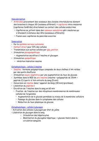 Vascularisation
• Artérioles proviennent des vaisseaux des cloisons interlobulaires donnent
des branches à chaque ilôt (vaisseau afférent) -> capillaires intra-insulaires
(capillaires fenêtrés) directement au contact des cellules endocrines
– Capillaires se jettent dans des rameaux vasculaires péri-insulaires qui
s'étendent à distance des ilôts (vaisseaux efférents)
– Fusion avec capillaires du pancréas exocrine
Innervation
• Par le système nerveux autonome
• Contact direct pour 10% des cellules
• Transmission aux autres cellules par gap junction
• Stimulation parasympathique
– Augmentation secrétion d ’insuline et glucagon
• Stimulation sympathique
– inhibition libération insuline
Cytophysiologie : cellule à insuline
• Insuline : hormone polypeptidique composée de deux chaînes d'AA reliées
par des ponts disulfures
• Stimulation neuro-végétative par une augmentation du taux de glucose
• Synthèse dans le REG de pro-insuline (insuline + polypeptide de 35AA =
peptide C) à partir d ’AA extraits du sang (5 min)
• Conversion en insuline dans l ’appareil de Golgi (30 min) (protéase)
• Libération du peptide C
• Excrétion de l ’insuline dans le sang en 60 min
• Fixation de l’insuline sur des récepteurs membranaires de nombreuses
cellules de l’organisme
• Augmentation de la glucose perméase au niveau de la membrane cellulaire
• Passage du glucose dans le cytoplasme des cellules
• Réduction du taux plasmique du glucose
Cytophysiologie : cellule à glucagon
• Activation des cellules à glucagon par état de jeûne
• Libération de glucagon dans le sang
o Stimulation des hépatocytes
o Mobilisation du glycogène hépatique -> glucose libéré dans la
circulation sanguine
 