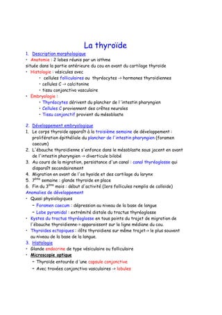 La thyroïde
1. Description morphologique
• Anatomie : 2 lobes réunis par un isthme
située dans la partie antérieure du cou en avant du cartilage thyroïde
• Histologie : vésicules avec
• cellules folliculaires ou thyréocytes -> hormones thyroïdiennes
• cellules C -> calcitonine
• tissu conjonctivo vasculaire
• Embryologie :
• Thyréocytes dérivent du plancher de l ’intestin pharyngien
• Cellules C proviennent des crêtes neurales
• Tissu conjonctif provient du mésoblaste
2. Développement embryologique
1. Le corps thyroïde apparaît à la troisième semaine de développement :
prolifération épithéliale du plancher de l'intestin pharyngien (foramen
caecum)
2. L'ébauche thyroïdienne s'enfonce dans le mésoblaste sous jacent en avant
de l'intestin pharyngien -> diverticule bilobé
3. Au cours de la migration, persistance d'un canal : canal thyréoglosse qui
disparaît secondairement
4. Migration en avant de l'os hyoïde et des cartilage du larynx
5. 7ème
semaine : glande thyroïde en place
6. Fin du 3ème
mois : début d'activité (1ers follicules remplis de colloïde)
Anomalies de développement
• Quasi physiologiques
– Foramen caecum : dépression au niveau de la base de langue
– Lobe pyramidal : extrémité distale du tractus thyréoglosse
• Kystes du tractus thyréoglosse en tous points du trajet de migration de
l'ébauche thyroïdienne-> apparaissent sur la ligne médiane du cou.
• Thyroïdes ectopiques : ilôts thyroïdiens sur même trajet-> le plus souvent
au niveau de la base de la langue.
3. Histologie
• Glande endocrine de type vésiculaire ou folliculaire
• Microscopie optique
– Thyroïde entourée d ’une capsule conjonctive
– Avec travées conjonctivo vasculaires -> lobules
 