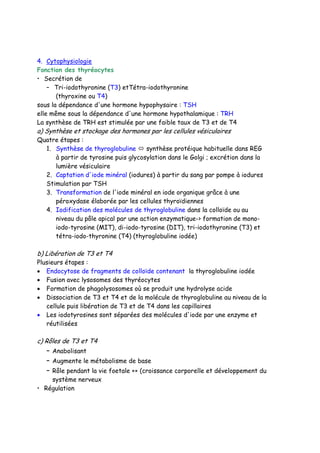 4. Cytophysiologie
Fonction des thyréocytes
• Secrétion de
– Tri-iodothyronine (T3) etTétra-iodothyronine
(thyroxine ou T4)
sous la dépendance d'une hormone hypophysaire : TSH
elle même sous la dépendance d'une hormone hypothalamique : TRH
La synthèse de TRH est stimulée par une faible taux de T3 et de T4
a) Synthèse et stockage des hormones par les cellules vésiculaires
Quatre étapes :
1. Synthèse de thyroglobuline synthèse protéique habituelle dans REG
à partir de tyrosine puis glycosylation dans le Golgi ; excrétion dans la
lumière vésiculaire
2. Captation d'iode minéral (iodures) à partir du sang par pompe à iodures
Stimulation par TSH
3. Transformation de l'iode minéral en iode organique grâce à une
péroxydase élaborée par les cellules thyroïdiennes
4. Iodification des molécules de thyroglobuline dans la colloïde ou au
niveau du pôle apical par une action enzymatique-> formation de mono-
iodo-tyrosine (MIT), di-iodo-tyrosine (DIT), tri-iodothyronine (T3) et
tétra-iodo-thyronine (T4) (thyroglobuline iodée)
b) Libération de T3 et T4
Plusieurs étapes :
• Endocytose de fragments de colloïde contenant la thyroglobuline iodée
• Fusion avec lysosomes des thyréocytes
• Formation de phagolysosomes où se produit une hydrolyse acide
• Dissociation de T3 et T4 et de la molécule de thyroglobuline au niveau de la
cellule puis libération de T3 et de T4 dans les capillaires
• Les iodotyrosines sont séparées des molécules d'iode par une enzyme et
réutilisées
c) Rôles de T3 et T4
– Anabolisant
– Augmente le métabolisme de base
– Rôle pendant la vie foetale ++ (croissance corporelle et développement du
système nerveux
• Régulation
 