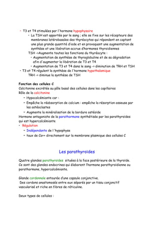 • T3 et T4 stimulées par l'hormone hypophysaire
• La TSH est apportée par le sang ; elle se fixe sur les récepteurs des
membranes latérobasales des thyréocytes qui répondent en captant
une plus grande quantité d’iode et en provoquant une augmentation de
synthèse et une libération accrue d’hormones thyroidiennes
TSH ->Augmente toutes les fonctions du thyréocyte :
• Augmentation de synthèse de thyroglobuline et de sa dégradation
afin d'augmenter la libération de T3 et T4
• Augmentation de T3 et T4 dans le sang -> diminution de TRH et TSH
• T3 et T4 régulent la synthèse de l'hormone hypothalamique
TRH -> diminue la synthèse de TSH
Fonction des cellules C
Calcitonine excrétée au pôle basal des cellules dans les capillaires
Rôle de la calcitonine
– Hypocalcémiante car :
– Empêche la réabsorption de calcium : empêche la résorption osseuse par
les ostéoclastes
– Augmente la minéralisation de la bordure ostéoïde
Hormone antagoniste de la parathormone synthétisée par les parathyroïdes
qui est hypercalcémiante
• Régulation
– Indépendante de l ’hypophyse
– taux de Ca++ directement sur la membrane plasmique des cellules C
Les parathyroïdes
Quatre glandes parathyroïdes situées à la face postérieure de la thyroïde.
Ce sont des glandes endocrines qui élaborent l’hormone parathyroïdienne ou
parathormone, hypercalcémiante.
Glande cordonnale entourée d’une capsule conjonctive.
Des cordons anastomosés entre eux séparés par un tissu conjonctif
vascularisé et riche en fibres de réticuline.
Deux types de cellules :
 