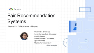 Fair Recommendation
Systems
Sharmistha Chatterjee
Senior Manager Data Sciences at
Publicis Sapient
Author | Speaker | GDE for ML
@sharmichat82
http://techairesearch.com/
Women in Data Science - Mysuru
 