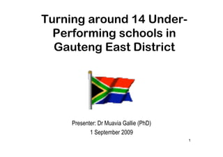 Turning around 14 Under-
  Performing schools in
  Gauteng East District




     Presenter: Dr Muavia Gallie (PhD)
            1 September 2009
                                         1
 