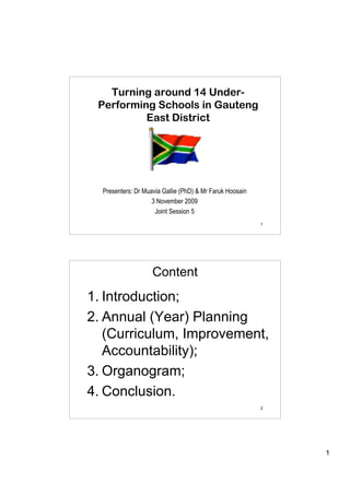 Turning around 14 Under-
 Performing Schools in Gauteng
          East District




  Presenters: Dr Muavia Gallie (PhD) & Mr Faruk Hoosain
                    3 November 2009
                     Joint Session 5
                                                          1




                    Content
1. Introduction;
2. Annual (Year) Planning
   (Curriculum, Improvement,
   Accountability);
3. Organogram;
4. Conclusion.
                                                          2




                                                              1
 