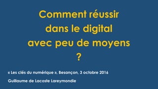 Comment réussir
dans le digital
avec peu de moyens
?
« Les clés du numérique », Besançon, 3 octobre 2016
Guillaume de Lacoste Lareymondie
 