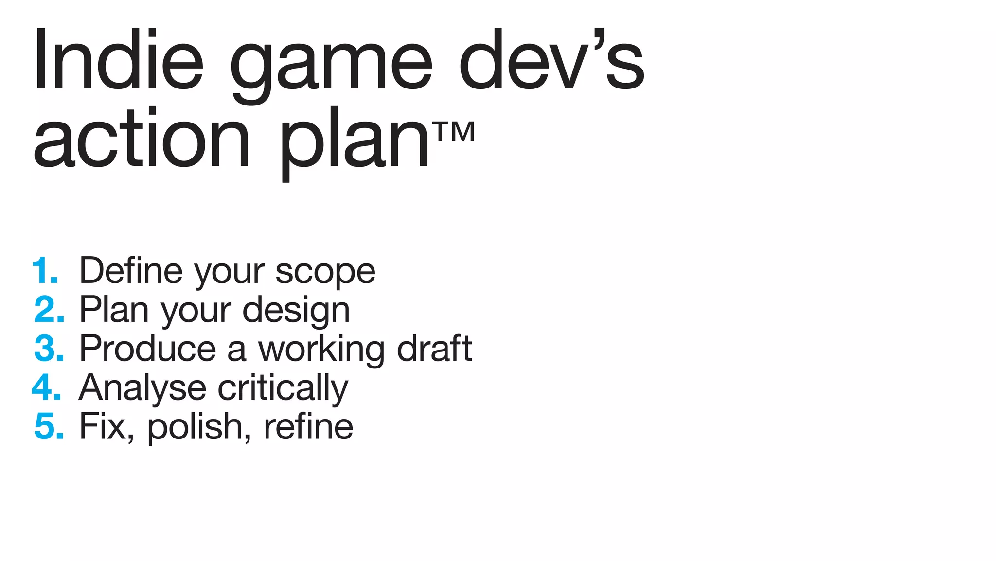 Indie game dev’s
action plan™
1.   Define your scope
2.   Plan your design
3.   Produce a working draft
4.   Analyse critically
5.   Fix, polish, refine
 