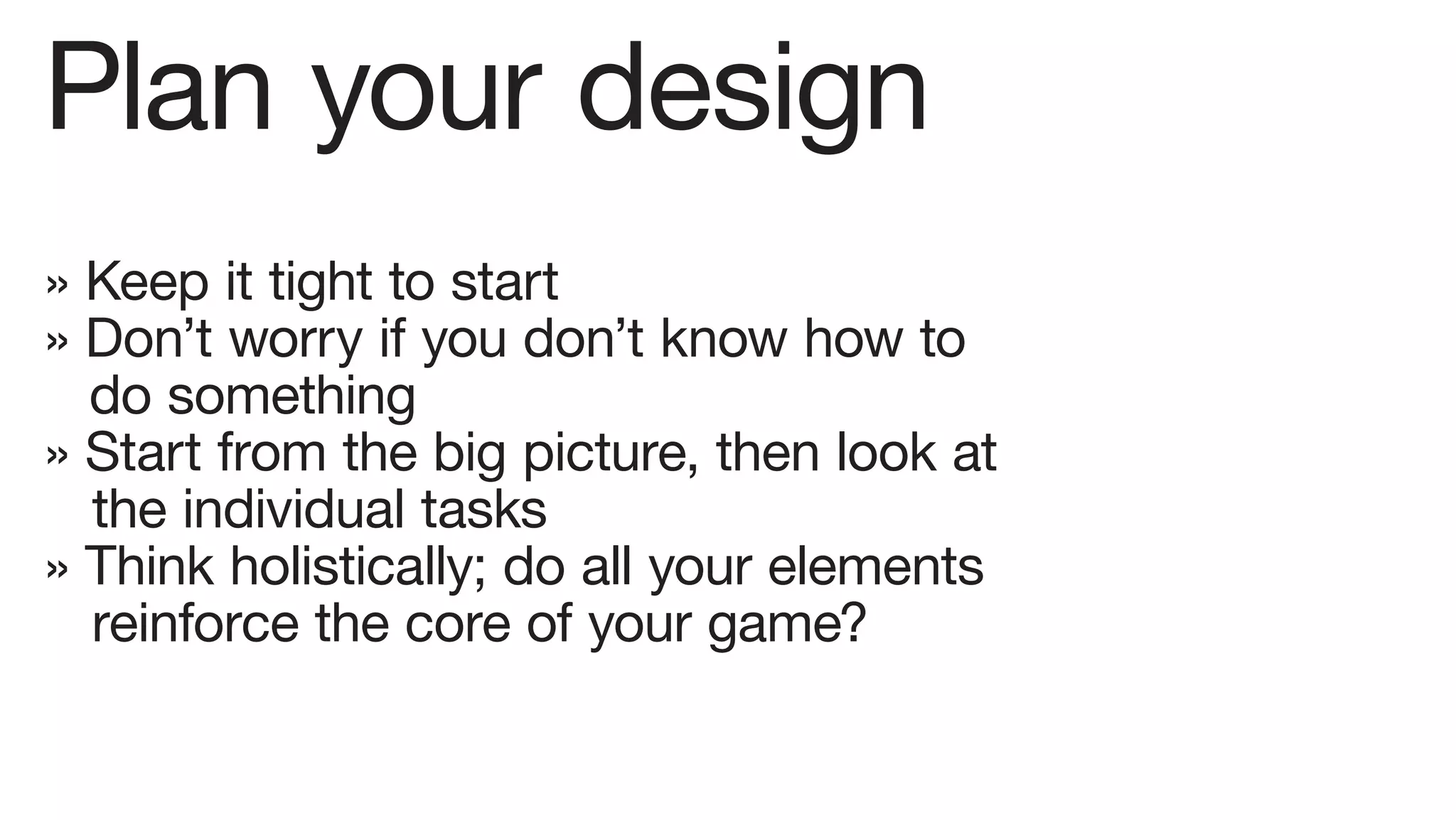 Plan your design
» Keep it tight to start
» Don’t worry if you don’t know how to
  do something
» Start from the big picture, then look at
  the individual tasks
» Think holistically; do all your elements
  reinforce the core of your game?
 