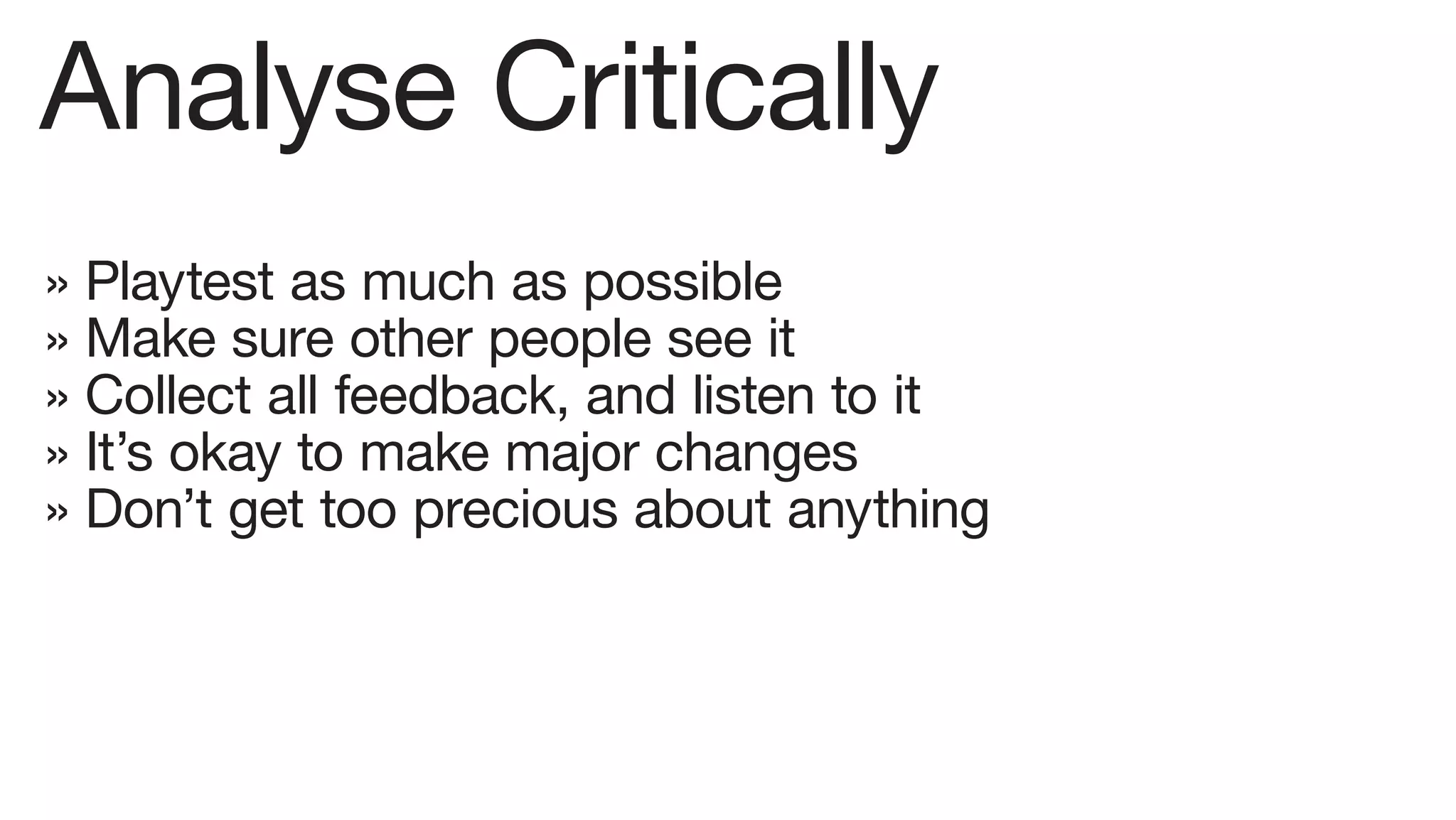 Analyse Critically
» Playtest as much as possible
» Make sure other people see it
» Collect all feedback, and listen to it
» It’s okay to make major changes
» Don’t get too precious about anything
 