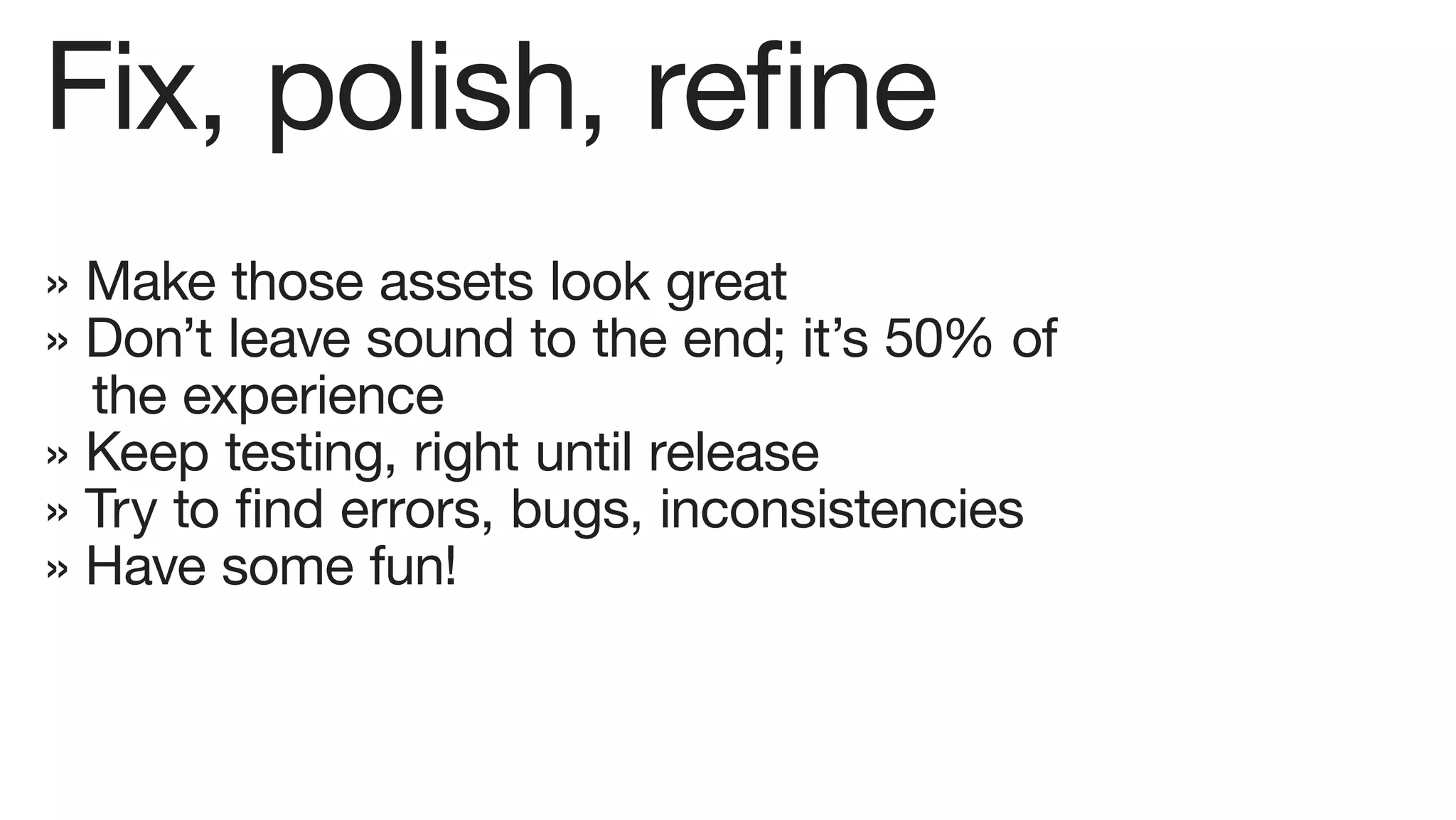 Fix, polish, refine
» Make those assets look great
» Don’t leave sound to the end; it’s 50% of
  the experience
» Keep testing, right until release
» Try to find errors, bugs, inconsistencies
» Have some fun!
 