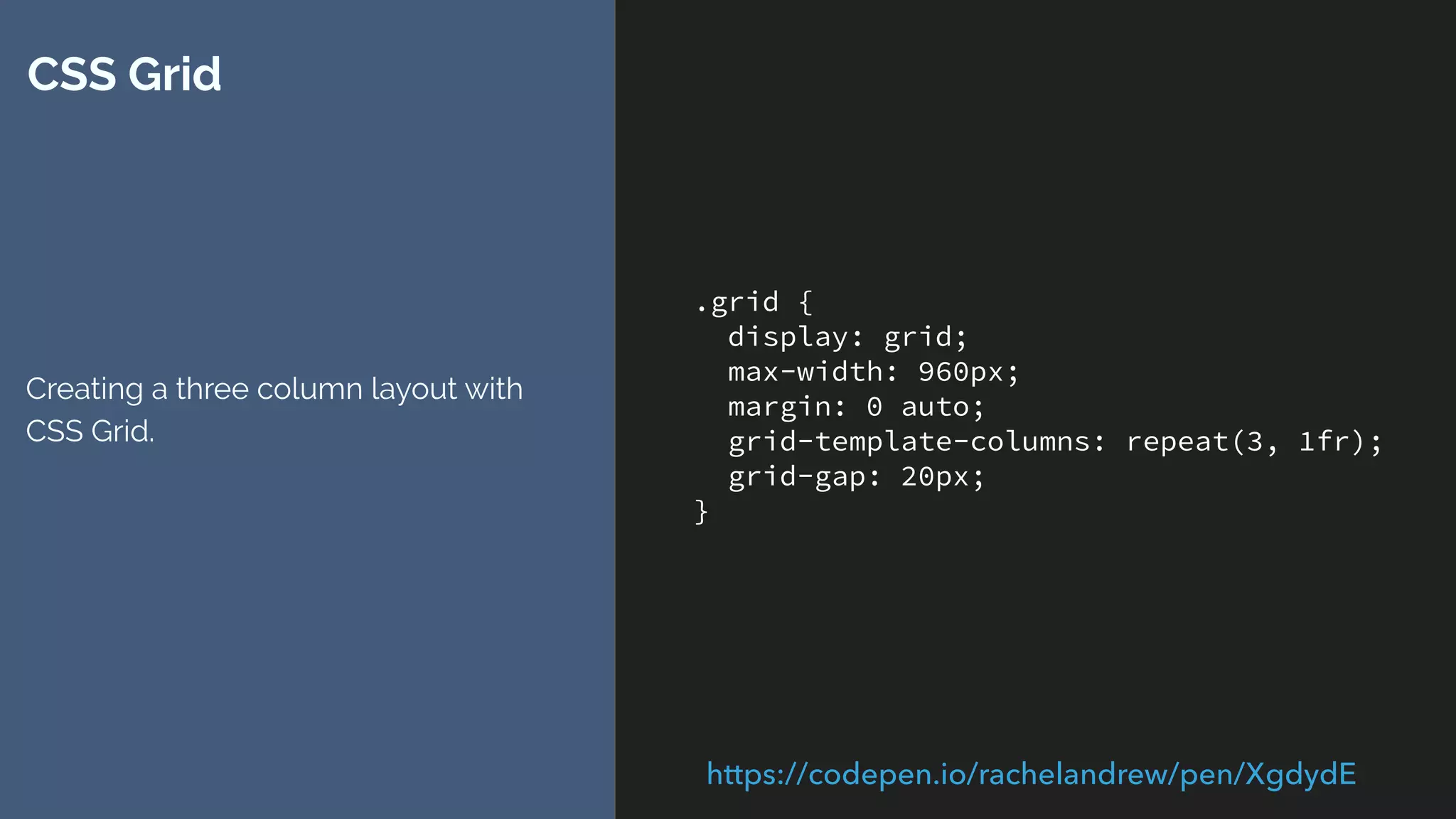 .grid {
display: grid;
max-width: 960px;
margin: 0 auto;
grid-template-columns: repeat(3, 1fr);
grid-gap: 20px;
}
CSS Grid
Creating a three column layout with
CSS Grid.
https://codepen.io/rachelandrew/pen/XgdydE
 