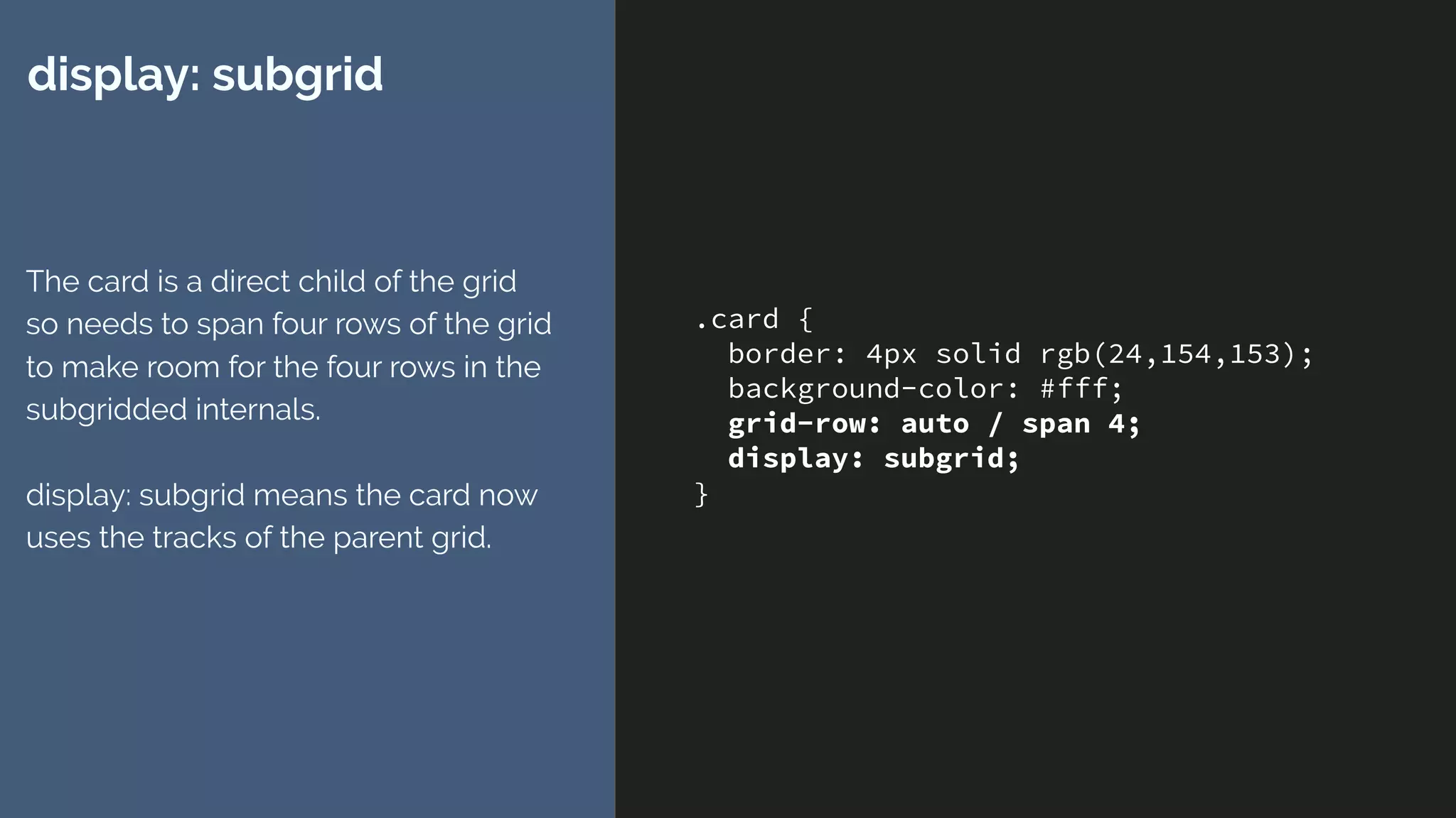 .card {
border: 4px solid rgb(24,154,153);
background-color: #fff;
grid-row: auto / span 4;
display: subgrid;
}
display: subgrid
The card is a direct child of the grid
so needs to span four rows of the grid
to make room for the four rows in the
subgridded internals. 
 
display: subgrid means the card now
uses the tracks of the parent grid.
 