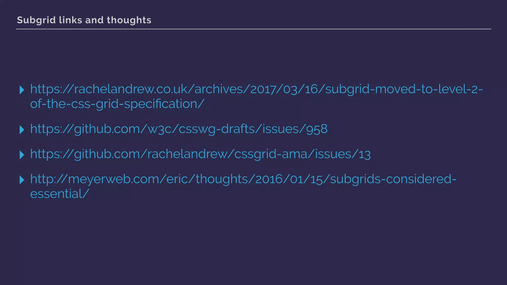 Subgrid links and thoughts
▸ https://rachelandrew.co.uk/archives/2017/03/16/subgrid-moved-to-level-2-
of-the-css-grid-speciﬁcation/
▸ https://github.com/w3c/csswg-drafts/issues/958
▸ https://github.com/rachelandrew/cssgrid-ama/issues/13
▸ http://meyerweb.com/eric/thoughts/2016/01/15/subgrids-considered-
essential/
 