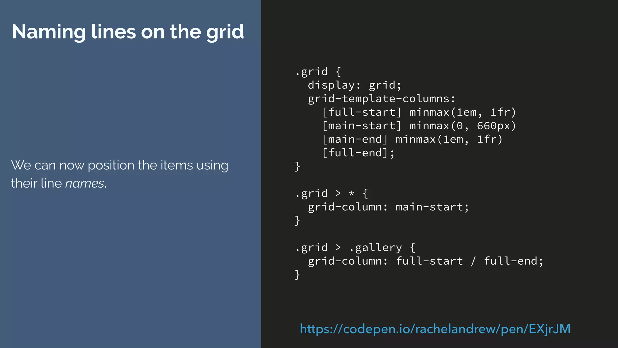 .grid {
display: grid;
grid-template-columns:
[full-start] minmax(1em, 1fr)
[main-start] minmax(0, 660px)
[main-end] minmax(1em, 1fr)
[full-end];
}
.grid > * {
grid-column: main-start;
}
.grid > .gallery {
grid-column: full-start / full-end;
}
Naming lines on the grid
We can now position the items using
their line names.
https://codepen.io/rachelandrew/pen/EXjrJM
 