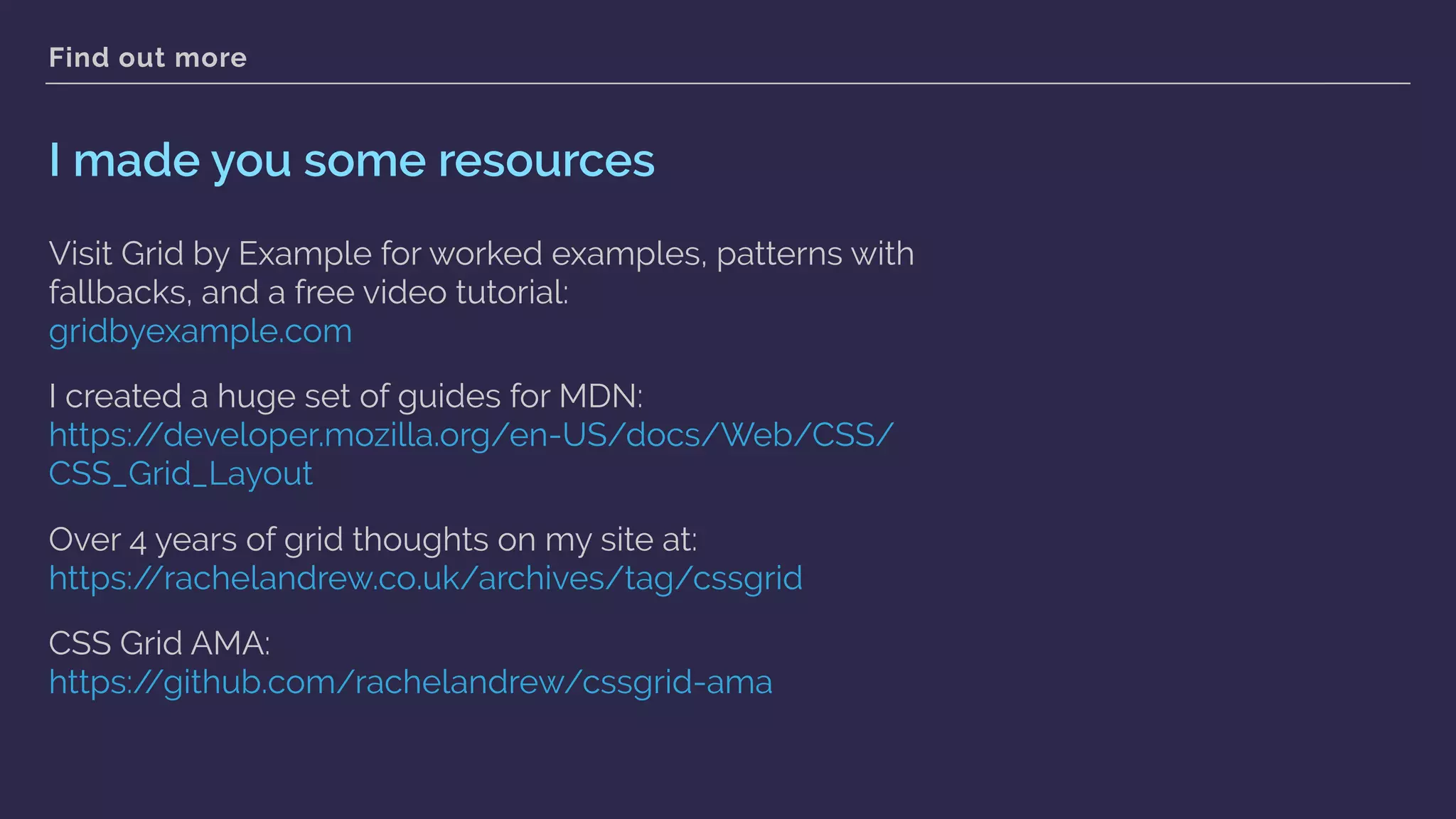Find out more
I made you some resources
Visit Grid by Example for worked examples, patterns with
fallbacks, and a free video tutorial: 
gridbyexample.com
I created a huge set of guides for MDN:  
https://developer.mozilla.org/en-US/docs/Web/CSS/
CSS_Grid_Layout
Over 4 years of grid thoughts on my site at: 
https://rachelandrew.co.uk/archives/tag/cssgrid
CSS Grid AMA: 
https://github.com/rachelandrew/cssgrid-ama  
 