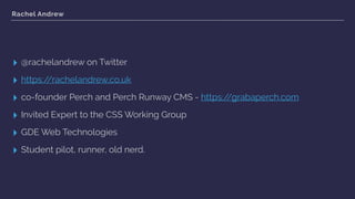 Rachel Andrew
▸ @rachelandrew on Twitter
▸ https://rachelandrew.co.uk
▸ co-founder Perch and Perch Runway CMS - https://grabaperch.com
▸ Invited Expert to the CSS Working Group
▸ GDE Web Technologies
▸ Student pilot, runner, old nerd.
 