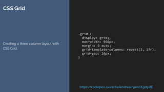 .grid {
display: grid;
max-width: 960px;
margin: 0 auto;
grid-template-columns: repeat(3, 1fr);
grid-gap: 20px;
}
CSS Grid
Creating a three column layout with
CSS Grid.
https://codepen.io/rachelandrew/pen/XgdydE
 