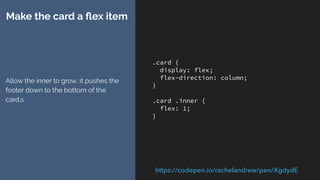 .card {
display: flex;
flex-direction: column;
}
.card .inner {
flex: 1;
}
Make the card a ﬂex item
Allow the inner to grow, it pushes the
footer down to the bottom of the
card.s
https://codepen.io/rachelandrew/pen/XgdydE
 