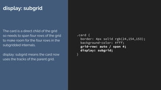.card {
border: 4px solid rgb(24,154,153);
background-color: #fff;
grid-row: auto / span 4;
display: subgrid;
}
display: subgrid
The card is a direct child of the grid
so needs to span four rows of the grid
to make room for the four rows in the
subgridded internals. 
 
display: subgrid means the card now
uses the tracks of the parent grid.
 