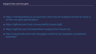 Subgrid links and thoughts
▸ https://rachelandrew.co.uk/archives/2017/03/16/subgrid-moved-to-level-2-
of-the-css-grid-speciﬁcation/
▸ https://github.com/w3c/csswg-drafts/issues/958
▸ https://github.com/rachelandrew/cssgrid-ama/issues/13
▸ http://meyerweb.com/eric/thoughts/2016/01/15/subgrids-considered-
essential/
 
