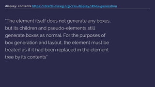 display: contents https://drafts.csswg.org/css-display/#box-generation
“The element itself does not generate any boxes,
but its children and pseudo-elements still
generate boxes as normal. For the purposes of
box generation and layout, the element must be
treated as if it had been replaced in the element
tree by its contents”
 