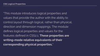 CSS Logical Properties
“This module introduces logical properties and
values that provide the author with the ability to
control layout through logical, rather than physical,
direction and dimension mappings. The module
deﬁnes logical properties and values for the
features deﬁned in CSS2.1. These properties are
writing-mode relative equivalents of their
corresponding physical properties.”
 