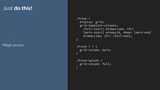 .Prose {
display: grid;
grid-template-columns:
[full-start] minmax(1em, 1fr)
[main-start] minmax(0, 40em) [main-end]
minmax(1em, 1fr) [full-end];
}
.Prose > * {
grid-column: main;
}
.Prose-splash {
grid-column: full;
}
Just do this!
Magic occurs.
 