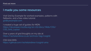 Find out more
I made you some resources
Visit Grid by Example for worked examples, patterns with
fallbacks, and a free video tutorial: 
gridbyexample.com
I created a huge set of guides for MDN:  
https://developer.mozilla.org/en-US/docs/Web/CSS/
CSS_Grid_Layout
Over 4 years of grid thoughts on my site at: 
https://rachelandrew.co.uk/archives/tag/cssgrid
CSS Grid AMA: 
https://github.com/rachelandrew/cssgrid-ama  
 