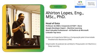 Ahirton Lopes, Eng.,
MSc., PhD.
Head of Data
Professor de MBA e Corporate @ FIAP + Alura
Google Developer Expert – Machine Learning
Most Valuable Professional – AI Platform @ Microsoft
LinkedIn Top Voice
Doutor em Engenharia Elétrica e Computação pela Universidade
Presbiteriana Mackenzie (UPM)
Organizador do podcast da Lambda3 e Pesquisador em Machine e
Deep Learning
Sobre mim
 