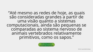 “Até mesmo as redes de hoje, as quais
são consideradas grandes a partir de
uma visão quanto a sistemas
computacionais, ainda são pequenas se
comparadas ao sistema nervoso de
animais vertebrados relativamente
primitivos, como os sapos.”
Ian Goodfellow
(Google DeepMind)
Ahirton Lopes @ahirtonlopes
 