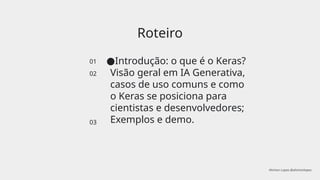 Roteiro
01
02
03
●Introdução: o que é o Keras?
Visão geral em IA Generativa,
casos de uso comuns e como
o Keras se posiciona para
cientistas e desenvolvedores;
Exemplos e demo.
Ahirton Lopes @ahirtonlopes
 