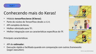 • Módulo tensorflow.keras (tf.keras);
• Parte do núcleo do TensorFlow desde a v1.4;
• API completa do Keras;
• Melhor otimizado para TF;
• Melhor integração com as características específicas do TF.
Principais características:
• API de estimador;
• Execução rápida e facilitada quando em comparação com outros frameworks
(eager execution);
Conhecendo mais do Keras!
Seção 1
Ahirton Lopes @ahirtonlopes
 