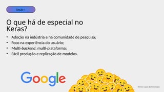 • Adoção na indústria e na comunidade de pesquisa;
• Foco na experiência do usuário;
• Multi-backend, multi-plataforma;
• Fácil produção e replicação de modelos.
O que há de especial no
Keras?
Seção 1
Ahirton Lopes @ahirtonlopes
 