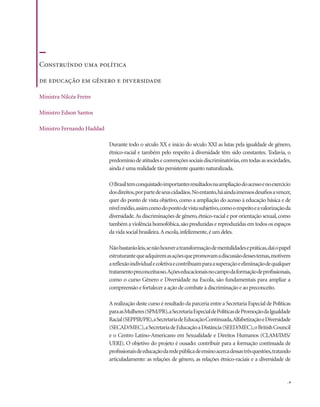 . 9
Durante todo o século XX e início do século XXI as lutas pela igualdade de gênero,
étnico-racial e também pelo respeito à diversidade têm sido constantes. Todavia, o
predomíniodeatitudeseconvençõessociaisdiscriminatórias,emtodasassociedades,
ainda é uma realidade tão persistente quanto naturalizada.
OBrasiltemconquistadoimportantesresultadosnaampliaçãodoacessoenoexercício
dosdireitos,porpartedeseuscidadãos.Noentanto,háaindaimensosdesafiosavencer,
quer do ponto de vista objetivo, como a ampliação do acesso à educação básica e de
nívelmédio,assimcomodopontodevistasubjetivo,comoorespeitoeavalorizaçãoda
diversidade.As discriminações de gênero,étnico-racial e por orientação sexual,como
também a violência homofóbica,são produzidas e reproduzidas em todos os espaços
da vida social brasileira.A escola,infelizmente,é um deles.
Nãobastarãoleis,senãohouveratransformaçãodementalidadesepráticas,daíopapel
estruturantequeadquiremasaçõesquepromovamadiscussãodessestemas,motivem
areflexãoindividualecoletivaecontribuamparaasuperaçãoeeliminaçãodequalquer
tratamentopreconceituoso.Açõeseducacionaisnocampodaformaçãodeprofissionais,
como o curso Gênero e Diversidade na Escola, são fundamentais para ampliar a
compreensão e fortalecer a ação de combate à discriminação e ao preconceito.
A realização deste curso é resultado da parceria entre a Secretaria Especial de Políticas
paraasMulheres(SPM/PR),aSecretariaEspecialdePolíticasdePromoçãodaIgualdade
Racial(SEPPIR/PR),aSecretariadeEducaçãoContinuada,AlfabetizaçãoeDiversidade
(SECAD/MEC),aSecretariadeEducaçãoaDistância(SEED/MEC),oBritishCouncil
e o Centro Latino-Americano em Sexualidade e Direitos Humanos (CLAM/IMS/
UERJ). O objetivo do projeto é ousado: contribuir para a formação continuada de
profissionaisdeeducaçãodaredepúblicadeensinoacercadessastrêsquestões,tratando
articuladamente: as relações de gênero, as relações étnico-raciais e a diversidade de
Construíndo uma política
de educação em gênero e diversidade
Ministra Nilcéa Freire
Ministro Edson Santos
Ministro Fernando Haddad
 