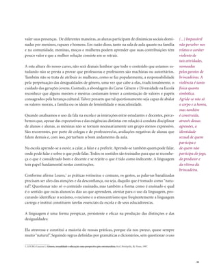 . 99
valer suas presenças. De diferentes maneiras, as alunas participam de dinâmicas sociais domi-
nadas por meninos, rapazes e homens. Em razão disso, tanto na sala de aula quanto na família
e na comunidade, meninas, moças e mulheres podem aprender que suas contribuições têm
pouco valor e que a melhor solução consiste em se retrair.
A esta altura do nosso curso, não será demais lembrar que todo o conteúdo que estamos es-
tudando não se presta a provar que professoras e professores são machistas ou autoritários.
Também não se trata de atribuir às mulheres, como se faz popularmente, a responsabilidade
pela perpetuação das desigualdades de gênero, uma vez que cabe a elas, tradicionalmente, o
cuidado das gerações jovens. Contudo, a abordagem do Curso Gênero e Diversidade na Escola
reconhece que alguns mestres e mestras costumam temer a contestação de valores e papéis
consagrados pela herança cultural. Talvez pensem que tal questionamento seja capaz de abalar
os valores morais, a família ou os ideais de feminilidade e masculinidade.
Quando analisamos o uso da fala na escola e as interações entre estudantes e docentes, perce-
bemos que, apesar das expectativas e das exigências distintas em relação à conduta disciplinar
de alunos e alunas, as meninas não se tornam necessariamente um grupo menos expressivo.
São recorrentes, por parte de colegas e de professores/as, avaliações negativas de alunas que
falam demais e, com isso, perturbam o bom andamento da aula.
Na escola aprende-se a ouvir, a calar, a falar e a preferir. Aprende-se também quem pode falar,
onde pode falar e sobre o que pode falar. Todos os sentidos são treinados para que se reconhe-
ça o que é considerado bom e decente e se rejeite o que é tido como indecente. A linguagem
tem papel fundamental nestas construções.
Conforme afirma Louro,1
as práticas rotineiras e comuns, os gestos, as palavras banalizadas
precisam ser alvo das atenções e da desconfiança, ou seja, daquilo que é tomado como “natu-
ral”. Questionar não só o conteúdo ensinado, mas também a forma como é ensinado e qual
é o sentido que os/as alunos/as dão ao que aprendem, atentar para o uso da linguagem, pro-
curando identificar o sexismo, o racismo e o etnocentrismo que freqüentemente a linguagem
carrega e institui constituem tarefas essenciais da escola e de seus educadores/as.
A linguagem é uma forma perspicaz, persistente e eficaz na produção das distinções e das
desigualdades:
Ela atravessa e constitui a maioria de nossas práticas, porque ela nos parece, quase sempre
muito“natural”. Seguindo regras definidas por gramáticas e dicionários, sem questionar o uso
1. LOURO, Guacira L. Gênero, sexualidade e educação: uma perspectiva pós-estruturalista. 8.ed. Petrópolis, Rj: Vozes, 1997.
(...) Impossível
não perceber nos
relatos o caráter
violento de
tais atividades,
nomeadas
pelos garotos de
brincadeiras. A
violência é tanto
física quanto
simbólica.
Agride-se não só
o corpo e a honra,
mas também
é construída,
através dessas
agressões, a
identidade
sexual de quem
participa e
de quem não
participa do jogo,
do produtor e
da vítima da
brincadeira.
 