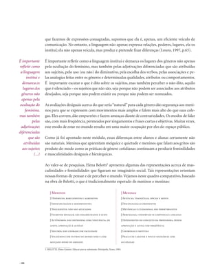 . 100
que fazemos de expressões consagradas, supomos que ela é, apenas, um eficiente veículo de
comunicação. No entanto, a linguagem não apenas expressa relações, poderes, lugares, ela os
institui; ela não apenas veicula, mas produz e pretende fixar diferenças (Louro, 1997, p.65).
É importante refletir como a linguagem institui e demarca os lugares dos gêneros não apenas
pela ocultação do feminino, mas também pelas adjetivações diferenciadas que são atribuídas
aos sujeitos, pelo uso (ou não) do diminutivo, pela escolha dos verbos, pelas associações e pe-
las analogias feitas entre os gêneros e determinadas qualidades, atributos ou comportamentos.
É importante escutar o que é dito sobre os sujeitos, mas também perceber o não-dito, aquilo
que é silenciado – os sujeitos que não são, seja porque não podem ser associados aos atributos
desejados, seja porque não podem existir ou porque não podem ser nomeados.
As avaliações desiguais acerca do que seria“natural”para cada gênero dão segurança aos meni-
nos para que se expressem com movimentos mais amplos e falem mais alto do que suas cole-
gas. Eles correm, dão empurrões e fazem ameaças diante de contrariedades. Os modos de falar
são, com mais freqüência, permeados por xingamentos e frases curtas e objetivas. Muitas vezes,
esse modo de estar no mundo resulta em uma maior ocupação por eles do espaço público.
Como já foi apontado neste módulo, essas diferenças entre alunos e alunas certamente não
são naturais. Meninas que aparentam meiguice e quietude e meninos que falam aos gritos são
produto do modo como as práticas de gênero cotidianas continuam a produzir feminilidades
e masculinidades desiguais e hierárquicas.
Ao valer-se de pesquisas, Elena Belotti2
apresenta algumas das representações acerca de mas-
culinidades e feminilidades que figuram no imaginário social. Tais representações orientam
nossas formas de pensar e de perceber o mundo. Vejamos neste quadro comparativo, baseado
na obra de Belotti, o que é tradicionalmente esperado de meninos e meninas:
É importante
refletir como
a linguagem
institui e
demarca os
lugares dos
gêneros não
apenas pela
ocultação do
feminino,
mas também
pelas
adjetivações
diferenciadas
que são
atribuídas
aos sujeitos
(...)
| Meninos | Meninas
| Dinâmicos, barulhentos e agressivos
| Indisciplinados e desobedientes
| Negligentes, não são aplicados
| Escrevem devagar, são desarrumados e sujos
| Autônomos, não dependem, com constância, de
afeto, aprovação e auxílio
| Seguros, não choram com facilidade
| Solidários com outros do mesmo sexo e com
aguçado senso de amizade
| Apáticas, tranqüilas, dóceis e servis
| Disciplinadas e obedientes
| Metódicas e cuidadosas, são perseverantes
| Arrumadas, conservam-se limpinhas e asseadas
| Dependentes do conceito da professora, pedem
aprovação e ajuda com freqüência
| Choronas e emotivas
| Fracas de caráter e pouco solidárias com
as colegas
2. BELOTTI, Elena Gianini. Educar para a submissão. Petrópolis, Vozes, 1985.
 