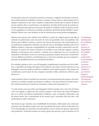 . 101
As abordagens
adotadas pelos
livros didáticos
tendem a
expressar as
desigualdades
da sociedade
em geral,
conduzindo à
sua perpetuação
no interior
do sistema
educativo, na
medida em
que reiteram
imagens e
práticas desiguais
e hierárquicas
entre meninos e
meninas.
As descrições acima são caricaturais, portanto, acentuam e exageram até deturpar caracterís-
ticas tradicionalmente atribuídas a meninas e meninos. Nossos alunos e alunas podem não se
adequar exatamente ao que narra o quadro. É importante ressaltar que as relações de gênero
não são estáticas. Elas se transformam e são dinâmicas. De todo modo, formas de conduta rei-
teradas rotineiramente aparecem como pano de fundo do cotidiano escolar.As práticas escola-
res ora respaldam, ora rechaçam os modelos socialmente valorizados de feminilidade e mascu-
linidade. Muitas vezes, esses modelos servem de referência para nossas práticas pedagógicas.
Embora possa parecer que analisar livros didáticos a partir da categoria gênero seja algo já
realizado exaustivamente, tanto do ponto de vista da quantidade como da qualidade, cabe
destacar que mulheres, meninas e pessoas não-brancas permanecem sub-representadas nes-
sas publicações amplamente utilizadas nas salas de aula. As abordagens adotadas pelos livros
didáticos tendem a expressar as desigualdades da sociedade em geral, conduzindo à sua per-
petuação no interior do sistema educativo, na medida em que reiteram imagens e práticas
desiguais e hierárquicas entre meninos e meninas. Essa constatação deve ser encarada por
educadoras e educadores como um convite para pesquisar, analisar, denunciar e transformar
os livros didáticos brasileiros, contribuindo para a crítica dos conteúdos que não respeitem o
princípio da igualdade presente na Constituição Brasileira.
Por exemplo, podemos citar o uso da linguagem completamente masculina nos livros didá-
ticos. A gramática da Língua Portuguesa não evidencia, não utiliza a forma feminina em sua
linguagem, o que não ajuda a constituir as mulheres como sujeitos próprios. Elas sempre são
consideradas a priori parte de uma categoria masculina (todos, professores, diretores, pais,
alunos etc.).
Assim, podemos observar também nas inscrições e nas denominações dos espaços e das insti-
tuições na sociedade ocupados por homens e mulheres, com uma referência somente mascu-
lina (sala dos professores, Câmara dos Vereadores, Câmara dos Deputados etc.).
A escola muitas vezes não adota uma linguagem inclusiva porque não se dá conta da forma
como está agindo, e explica que isto acontece porque é uma norma da Língua Portuguesa
que, ao se referir aos homens, subentende as mulheres, e que a sociedade compreende e age
da mesma forma. Isto é internalizado de tal maneira que o masculino fala mais alto e tem
predominância sobre o feminino.
Esta forma de agir reproduz uma invisibilidade do feminino, reafirmando uma construção
universal, cuja reprodução muitas vezes não é percebida pela escola e pelos/as educadores/as.
O uso da linguagem no masculino está naturalizada, como se afirma na seguinte expressão de
uma professora: “Seriíssimo mesmo, na escola a gente nem percebe o que tá fazendo, né? Às
 