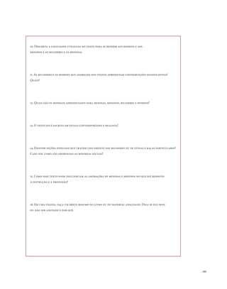 . 103
10. Descreva a linguagem utilizada no texto para se referir aos homens e aos
meninos e às mulheres e às meninas.
11. As mulheres e os homens que aparecem nos textos apresentam contribuições significativas?
Quais?
12. Quais são os modelos apresentados para meninas, meninos, mulheres e homens?
13. O texto está escrito em estilo contemporâneo e realista?
14. Existem seções especiais que tratem unicamente das mulheres ou de etnias e raças particulares?
Caso sim, como são abordadas as minorias sociais?
15. Como esse texto pode influenciar as aspirações de meninas e meninos no que diz respeito
à instrução e à profissão?
16. Em uma página, faça um breve resumo do livro ou do material analisado. Diga se ele deve
ou não ser adotado e por quê.
 