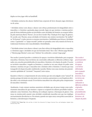 . 105
duplas ou trios; jogar vôlei ou handeball.
• Atividades exclusivas dos alunos: futebol; lutas corporais de breve duração; jogos eletrônicos
ou de cartas;
• Atividades mistas (com alunas e alunos) sem reforço predominante de desigualdade entre o
masculino e o feminino: queimada; pique-esconde. Jogos em que meninos e meninas partici-
pam de forma indistinta podem ser percebidos como atividades de fronteira, na acepção utiliza-
da pela americana Barrie Thorne1
, em seu livro Gender Play (Tradução livre: Jogos de gênero).
De acordo com Thornie, nessas atividades de fronteira não existem movimentos “de mulher”
ou “de homem” e todos exercem os mesmos movimentos e habilidades para brincar. Atividades
como a “queimada” e o “pique-esconde” podem ser pensadas como uma maneira de borrar as
tradicionais fronteiras entre masculinidades e feminilidades.
•“Atividades mistas (com alunos e alunas) com claro reforço de desigualdade entre o masculino
e o feminino: jogos e atividades em que são formados times “eles x elas”; Menino pega Menina”
e “Menina pega Menino”, como uma“releitura” do conhecido e comum“pega-pega”.
Nas escolas é possível perceber a existência de espaços e territórios delimitados para ocupação
masculina e feminina. Esses territórios são construídos utilizando-se diferentes artifícios origi-
nados nos conceitos preestabelecidos de masculino e feminino e de relações de poder. O acesso
ao território masculino é negado ao feminino, e constitui-se em uma relação de poder entre
meninos e meninas em que o masculino tem o domínio sobre o feminino. A menina que ousa
transgredir tal relação de poder estabelecida é punida. Muitas vezes essas meninas são pejorati-
vamente apelidadas de“corrimão”,“maçaneta”, entre outras.
Quando se observa o comportamento de uma menina que não seria julgado como “natural” de
menina, porque ela insiste em estar junto com os meninos, apresentam-se com freqüência dúvi-
das sobre a sua orientação sexual. Os territórios masculinos são reforçados pelas compreensões
de masculino e feminino.
Atualmente, é mais comum meninas assumirem atividades que até pouco tempo eram exclu-
sivamente masculinas do que meninos e rapazes se ocuparem de afazeres percebidos tradicio-
nalmente como femininos. Essa diferença de avaliação expressa a hierarquia de gênero. Uma
moça ou menina pode assumir uma atividade considerada masculina sem que isso implique
necessariamente desvalorizar-se. No entanto, quando um rapaz exerce uma prática associada ao
feminino, a desvalorização é freqüente.
Nas escolas é
possível perceber
a existência
de espaços
e territórios
delimitados
para ocupação
masculina e
feminina. Esses
territórios são
construídos
utilizando-se
diferentes artifícios
originados
nos conceitos
preestabelecidos
de masculino e
feminino e de
relações de poder.
1. THORNE, Barrie. Gender Play: Girls and Boys in School. New Brunswick, NJ.: Rutgers University Press, and Buckingham, England: Open
University Press, 1993.
 