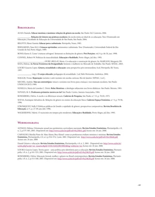 . 107
Bibliografia
AUAD, Daniela. Educar meninas e meninos: relações de gênero na escola. São Paulo: Ed. Contexto, 2006.
____________. Relações de Gênero nas práticas escolares: da escola mista ao ideal de co-educação. Tese (Doutorado em
Educação), Faculdade de Educação da Universidade de São Paulo, São Paulo, 2004.
BELOTTI, Elena Gianini. Educar para a submissão. Petrópolis, Vozes, 1985.
BERNARDES, Nara M.G. Crianças oprimidas: autonomia e submissão. Tese (Doutorado), Universidade Federal do Rio
Grande do Sul, Porto Alegre, 1989.
BOND, Karen E. Como ‘criaturas selvagens’ domaram as distinções de gênero. Pró-Posições, vol. 9, p. 46-54, jun. 1998.
CONNEL, Robert W. Políticas da masculinidade. Educação e Realidade, Porto Alegre, jul./dez. 1995.
_________________________; DURU-BELLAT, Marie. Co-educação e construção de gênero. In: MARUANI, Margaret; HI-
RATA, Helena. As Novas Fronteiras da Desigualdade: homens e mulheres no Mercado de Trabalho. São Paulo: SENAC, 2003.
LOURO Guacira Lopes. Gênero, sexualidade e educação: uma perspectiva pós-estruturalista. 8.ed. Petrópolis, RJ: Vozes,
1997.
_____________ (org.). O corpo educado: pedagogias da sexualidade. 2.ed. Belo Horizonte, Autêntica, 2004.
MAGGIE, Yvone. Reparação: racismo e anti-racismo em escolas cariocas. Rio de Janeiro: NIPIAC, [s.d.].
MICHEL, Andrée. Não aos estereótipos: vencer o sexismo nos livros para crianças e nos manuais escolares. São Paulo:
UNESCO/CECF, 1989.
NOSELLA, Maria de Lourdes C. Deiró. Belas Mentiras: a ideologia subjacente nos livros didáticos. São Paulo: Moraes, 1981.
NOVAES, M. E. Professora primária: mestra ou tia? São Paulo: Cortez, Autores Associados, 1984.
ROSEMBERG, Fúlvia. A escola e as diferenças sexuais. Caderno de Pesquisa, São Paulo, n.º 15, p. 78-85, 1975.
SOUSA, Eustáquia Salvadora de. Relações de gênero no ensino da educação física. Caderno Espaço Feminino, n.º 3, p. 79-96,
1996.
STROMQUIST, Nelly P. Políticas públicas de Estado e eqüidade de gênero: perspectivas comparativas. Revista Brasileira de
Educação, n.º1, p. 27-49, jan./abr. 1996.
WALKERDINE, Valerie. O raciocínio em tempos pós-modernos. Educação e Realidade, Porto Alegre, jul./dez. 1995.
Webibliografia
ALTMAN, Helena. Orientação sexual nos parâmetros curriculares nacionais. Revista Estudos Feministas, Florianópolis, v.9,
n. 2, p.575-585, 2001. Disponível em: http://www.scielo.br/pdf/ref/v9n2/8641.pdf Acesso em: 26 jun. 2008.
CARVALHO, Marilia Pinto de. Mau Aluno, Boa Aluna?: como as professoras avaliam meninos e meninas. Revista Estudos
Feministas, Florianópolis, v.9, n.2, p.554-574, 2.sem. 2001. Disponível em: http://www.scielo.br/pdf/ref/v9n2/8640.pdf
Acesso em: 26 jun. 2008
Dossiê Gênero e educação. Revista Estudos Feministas, Florianópolis, v.9, n. 2, 2001. Disponível em: http://www.scielo.br/
scielo.php?script=sci_issuetoc&pid=0104-026X20010002&lng=en&nrm=iso Acesso em: 26 jun. 2008.
LOURO, Guacira Lopes. Teoria queer - uma política pós-identitária para a educação. Revista Estudos Feministas, Florianó-
polis, v.9, n. 2, p.541-553, 2001. Disponível em: http://www.scielo.br/pdf/ref/v9n2/8639.pdf Acesso em: 26 jun. 2008
ROSEMBERG, Fúlvia. Educação formal, mulher e gênero no Brasil contemporâneo. Revista Estudos Feministas, Florianó-
polis, v.9, n. 2, p.515-540, 2001. Disponível em: http://www.scielo.br/pdf/ref/v9n2/8638.pdf Acesso em: 26 jun. 2008.
 