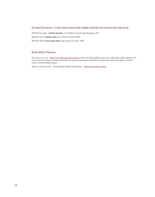 . 108
Livros Infantis - úteis para refletir sobre gênero no cotidiano escolar
BOJUNGA, Lygia. , A bolsa amarela. [s.l.]: Editora Casa de Lygia Bojunga, 1976.
MINER, Lúcia. Aninha e João. São Paulo: Ed. Ática, 2000.
ROCHA, Ruth. Procurando firme. São Paulo: Ed. Ática, 2000.
Sites Para Visitar
Educação on line - http://www.educacaoonline.pro.br, onde você pode realizar uma busca utilizando a palavra gênero. Ali
você encontrará textos acessíveis sobre diversos temas educacionais, incluindo a temática das relações de gênero e étnico-
raciais e da diversidade sexual.
Revista Gênero (UFF – Universidade Federal Fluminense) – http://www.editora.uff.br/
 