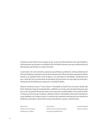 . 10
orientação sexual. Partimos da concepção de que os processos discriminatórios têm especificidades e
relacionamentos que precisam ser analisados à luz dos direitos humanos,para que nenhuma forma de
discriminação seja tolerada,na escola ou fora dela.
A partir desta e de outras iniciativas, esperamos que professoras, professores e demais profissionais da
educaçãofortaleçamopapelqueexercemdepromotores/asdaculturaderespeitoagarantiadosdireitos
humanos, da equidade étnico-racial, de gênero e da valorização da diversidade, contribuindo para
que a escola não seja um instrumento da reprodução de preconceitos,mas seja espaço de promoção e
valorização das diversidades que enriquecem a sociedade brasileira.
Estamos conscientes de que o “Curso Gênero e Diversidade na Escola” tem um enorme desafio pela
frente.Entretanto,longedenosdesestimular,arealidadenosencorajaadaresteimportantepasso,para
que um dia seja possível afirmar que,assim como nosso país,a escola brasileira é uma escola de todos/
as.Estamos certos/as de que incorporar o debate de Gênero e Diversidade na formação de professores/
asquetrabalhamcomcriançasejovenséocaminhomaisconsistenteepromissorparaummundosem
intolerância,mais plural e democrático.Formar educadores/as é apenas o primeiro passo.
Nilcéa Freire
Ministra da Secretaria Especial
de Políticas para as Mulheres
Edson Santos
Ministro da Secretaria Especial de Políticas
de Promoção da Igualdade Racial
Fernando Haddad
Ministro da Educação
 