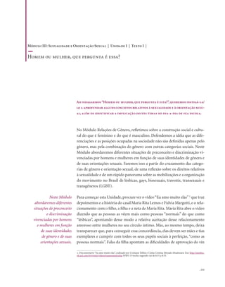 . 111
No Módulo Relações de Gênero, refletimos sobre a construção social e cultu-
ral do que é feminino e do que é masculino. Defendemos a idéia que as dife-
renciações e as posições ocupadas na sociedade não são definidas apenas pelo
gênero, mas pela combinação do gênero com outras categorias sociais. Neste
Módulo abordaremos diferentes situações de preconceito e discriminação vi-
venciadas por homens e mulheres em função de suas identidades de gênero e
de suas orientações sexuais. Faremos isso a partir do cruzamento das catego-
rias de gênero e orientação sexual, de uma reflexão sobre os direitos relativos
à sexualidade e de um rápido panorama sobre as mobilizações e a organização
do movimento no Brasil de lésbicas, gays, bissexuais, travestis, transexuais e
transgêneros (LGBT).
Para começar esta Unidade, procure ver o vídeo“Eu amo muito elas”1
que traz
depoimentos e a história do casal Maria Rita Lemos e Fulvia Margotti, e o rela-
cionamento com o filho, a filha e a neta de Maria Rita. Maria Rita abre o vídeo
dizendo que as pessoas as vêem mais como pessoas “normais” do que como
“lésbicas”, apontando desse modo a relativa aceitação desse relacionamento
amoroso entre mulheres no seu círculo íntimo. Mas, ao mesmo tempo, deixa
transparecer que, para conseguir essa concordância, elas devem ser mães e tias
exemplares e cumprir com todos os seus papéis sociais à perfeição, “como as
pessoas normais”. Falas da filha apontam as dificuldades de aprovação do vín
Neste Módulo
abordaremos diferentes
situações de preconceito
e discriminação
vivenciadas por homens
e mulheres em função
de suas identidades
de gênero e de suas
orientações sexuais.
Ao indagarmos“Homem ou mulher, que pergunta é esta?”, queremos instigá-la/
lo a aprofundar alguns conceitos relativos à sexualidade e à orientação sexu-
al, além de identificar a implicação destes temas no dia-a-dia de sua escola.
1. Documentário “Eu amo muito elas”, realizado por Cristiane Tellini e Cíntia Cristina Meyado Absalonsen. Em: http://mixbra-
sil.uol.com.br/tvmix/videos/euamomuitoelas.WMV. O trecho sugerido vai de 6:55 a 8:55.
Módulo III: Sexualidade e Orientação Sexual | Unidade I | Texto I |
Homem ou mulher, que pergunta é essa?
 