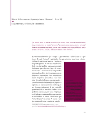 . 113
É comum acreditarmos que o corpo – e, por extensão, a sexualidade – é o que
temos de mais “natural” e particular. Ele aparece como uma fonte primor-
dial da identidade de homens e mulheres
enquanto pessoas de um sexo ou de outro.
Hoje em dia, também reconhecemos mais
facilmente que o desejo e a busca de prazer,
assim como a necessidade de compartilhar
intimidade e afeto, são inerentes aos seres
humanos. Assim como estas necessidades
dizem respeito à privacidade e ao bem-
estar de cada indivíduo, sua expressão é
constantemente sujeita à vigilância pública
e precisa do reconhecimento coletivo para
seu livre exercício, sendo de fato protegida
pela Constituição Brasileira.1
Todas e todos
podemos reconhecer, em nossa própria ex-
periência, as pressões sociais para que nos-
sa sexualidade se realize conforme o que
“naturalmente” se espera. A escola é um
dos locais onde essas pressões se manifes
Um homem pode se sentir “masculino” e mesmo assim desejar outro homem?
Uma mulher pode se sentir “feminina” e mesmo assim desejar outra mulher?
Essas questões de sexualidade são um assunto público ou privado? Leia o texto
abaixo e descubra algumas idéias correntes a esse respeito.
1. Artigo 5º da Constituição da República Federativa do Brasil,
acessível em http://www6.senado.gov.br/con1988/CON1988_08.03.2006/art_5_.
Dicas de leitura
1. LOURO, Guacira Lopes. Peda-
gogias da sexualidade. In: LOURO,
Guacira Lopes (Org.). O corpo edu-
cado: pedagogias da sexualidade.
Belo Horizonte: Autêntica, 1999
2. _____. Gênero, sexualidade e
educação. 7. ed. Petrópolis: Vozes,
2004 (1. ed.: 1997).
3. BRITZMAN, Deborah. O que é
essa coisa chamada amor: identi-
dade homossexual, educação e cur-
rículo. Educação e Realidade, Porto
Alegre, v. 21, n. 1, jan./jul. 1996.
Módulo III: Sexualidade e Orientação Sexual | Unidade I | Texto II |
Sexualidade, sociedade e política
 