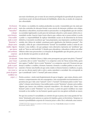 . 114
tam mais visivelmente, por se tratar de um contexto privilegiado de aprendizado de pautas de
convivência social e de desenvolvimento de habilidades, dentre elas, os modos de compreen-
der a diversidade.
Os valores e os modelos de conduta produzidos na escola e transmitidos por ela, tanto por
meio dos conteúdos da educação formal, como através da interação cotidiana com colegas,
educadoras e educadores, encarnam todos os preconceitos e as desigualdades que são comuns
na sociedade, legitimando-os pelo peso da instituição educativa e pela sanção coletiva da co-
munidade escolar. Guacira Lopes Louro observa que, embora não se possa atribuir à escola
o poder e a responsabilidade de explicar identidades sociais ou de determiná-las de forma
definitiva, é necessário reconhecer que “suas proposições, suas imposições e proibições fazem
sentido, têm ‘efeitos de verdade’, constituem parte significativa das histórias pessoais”2
. Por
exemplo, a idéia de que o desenvolvimento “normal” da sexualidade conduz à união de um
homem e uma mulher, e de que qualquer outra alternativa representa um “problema” que
pode ser “bem ou mal resolvido”. O desafio para educadoras e educadores é adotar um olhar
reflexivo sobre esses preconceitos e as situações de desigualdades que eles geram, para ser ca-
paz de abordar tais questões na sala de aula.
Como vimos no Módulo Gênero, é dado como pressuposto que quem tem pênis é “homem”
e, portanto, deve se sentir “masculino” e se comportar como tal. Nessa mesma linha, quem
tem vagina é “mulher”, deve se sentir “feminina” e se comportar como tal. O homem tem que
desejar a mulher e a mulher, o homem. Somente o homem e a mulher podem se unir em ca-
samento e formar uma família em que serão criados os futuros homens e mulheres, os quais,
por sua vez, devem repetir todo o ciclo e, assim, reproduzir a sociedade. Isto corresponde ao
que é considerado “certo” e “normal” pelo senso comum.
Porém, acontece – muito mais freqüentemente do que se imagina – que corpos, desejos, senti-
mentos e comportamentos não são convergentes e não correspondem necessariamente às ex-
pectativas do que é tido como “natural”, “certo” e “normal”. Um homem pode se sentir “mas-
culino”e desejar outro homem. Uma mulher pode se sentir“feminina”e desejar outra mulher.
Alguém que nasceu com atributos corporais masculinos e foi educado para “atuar como
homem” pode se sentir “feminino” (ou vice-versa), a ponto de querer modificar seu corpo
tornando-se tão mulher (ou tão homem) quanto quem teve esse gênero atribuído ao nascer.
Por que isso acontece? A sexualidade, ao contrário do que se pensa, não é uma questão de“ins-
tintos” dominados pela natureza ou apenas de impulsos, genes ou hormônios. Tampouco se
resume às possibilidades corporais de vivenciar prazer e afeto. Ela é, sobretudo, uma constru-
2. LOURO, Guacira Lopes. Pedagogias da sexualidade. In: LOURO, Guacira Lopes (Org.). O corpo educado: pedagogias da sexualidade.
Belo Horizonte: Autêntica, 1999, p.21.
Um homem
pode se sentir
“masculino”
e desejar
outro homem.
Uma mulher
pode se sentir
“feminina” e
desejar outra
mulher. Alguém
que nasceu
com atributos
corporais
masculinos e
foi educado
para “atuar
como homem”
pode se sentir
“feminino” (ou
vice-versa), a
ponto de querer
modificar seu
corpo (...)
 