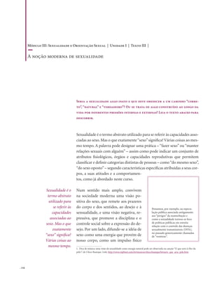 . 116
Sexualidade é o termo abstrato utilizado para se referir às capacidades asso-
ciadas ao sexo. Mas o que exatamente“sexo”significa? Várias coisas ao mes-
mo tempo. A palavra pode designar uma prática – “fazer sexo” ou “manter
relações sexuais com alguém” – assim como pode indicar um conjunto de
atributos fisiológicos, órgãos e capacidades reprodutivas que permitem
classificar e definir categorias distintas de pessoas – como“do mesmo sexo”,
“do sexo oposto”– segundo características específicas atribuídas a seus cor-
pos, a suas atitudes e a comportamen-
tos, como já abordado neste curso.
Num sentido mais amplo, convivem
na sociedade moderna uma visão po-
sitiva do sexo, que remete aos prazeres
do corpo e dos sentidos, ao desejo e à
sensualidade, e uma visão negativa, re-
pressiva, que promove a disciplina e o
controle social sobre a expressão do de-
sejo. Por um lado, difunde-se a idéia de
sexo como uma energia que provém de
nosso corpo, como um impulso físico
Seria a sexualidade algo inato e que deve obedecer a um caminho “corre-
to”, “natural” e “verdadeiro”? Ou se trata de algo construído ao longo da
vida por diferentes pressões internas e externas? Leia o texto abaixo para
descobrir.
1. Dica de música: uma visão da sexualidade como energia natural pode ser observada na canção “O que será (à flor da
pele)”, de Chico Buarque. Link: http://www.mpbnet.com.br/musicos/chico.buarque/letras/o_que_sera_pele.htm
Pensemos, por exemplo, na especu-
lação pública associada antigamente
aos “perigos” da masturbação e
como a sexualidade tornou-se foco
de políticas públicas em estreita
relação com o controle das doenças
sexualmente transmissíveis (DSTs),
no passado genericamente chamadas
de “venéreas”.
Sexualidade é o
termo abstrato
utilizado para
se referir às
capacidades
associadas ao
sexo. Mas o que
exatamente
“sexo” significa?
Várias coisas ao
mesmo tempo.
Módulo III: Sexualidade e Orientação Sexual | Unidade I | Texto III |
A noção moderna de sexualidade
 