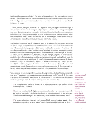 . 117
A visão
“construcionista”,
abordada no
Módulo I deste
curso, assume que
é extremamente
difícil distinguir
nos seres
humanos o
que se deve à
biologia, de um
lado, e à cultura,
à sociedade e à
história, de outro.
fundamental que exige satisfação.1
Por outro lado, as sociedades têm inventado regras para
manter o sexo sob fiscalização, desenvolvendo minuciosos mecanismos de vigilância e con-
trole social, promovendo sentimentos de medo, ao associar diversas vivências da sexualidade
à doença e ao perigo.
A família, a escola, a religião, a ciência, a lei e o governo esforçam-se para determinar o que é
sexo, o que ele deve ser, ou mesmo para estipular quando, como, onde e com quem se pode
fazer sexo. Quase sempre, essas prescrições são transmitidas e justificadas em nome de uma
ordem universal e imutável, fundada em Deus ou na Natureza. Dessa maneira, como já anali-
samos no módulo sobre Gênero, encobre-se o fato de que tais regras, supostamente em con-
cordância com a “verdade” profunda do sexo, são construções sociais.
Historiadores e cientistas sociais elaboraram a noção de sexualidade como uma construção
de corpos, desejos, comportamentos e identidades que todas as pessoas desenvolvem durante
suas vidas por meio da apropriação subjetiva das possibilidades oferecidas pela cultura, pela
sociedade e pela história.A visão“construcionista”, abordada no Módulo I deste curso, assume
que é extremamente difícil distinguir nos seres humanos o que se deve à biologia, de um lado,
e à cultura, à sociedade e à história, de outro. Assim, por exemplo, do ponto de vista “constru-
cionista”, o desejo homossexual ou a prática de relações homossexuais não implicam, por si só,
a aceitação de uma posição social específica ou de uma determinada compreensão de si, nem
tampouco a adoção de uma categoria explícita de identificação (como “gay”,“lésbica” ou “bis-
sexual”). Não existe, deste ponto de vista, uma essência do homossexual ou do heterossexual
que permaneça imutável através do tempo, mas variadas configurações de desejos, comporta-
mentos sexuais, corpos e identidades em diferentes sociedades e momentos da história.
Vamos analisar o raciocínio por detrás de uma dessas prescrições básicas. Com quem se pode
fazer sexo? Desde crianças somos ensinadas e ensinados que o modo “natural” de fazer sexo
é através do relacionamento entre pessoas de “sexos opostos”, e não entre pessoas de “mesmo
sexo”. Esta prescrição parte de uma conexão supostamente necessária de:
1. Ser biologicamente macho ou fêmea – ter os órgãos genitais e as capacidades reprodu-
tivas apropriadas a cada sexo.
2.Incorporar uma identidadedegênero masculina ou feminina – ter a convicção interior de
ser “homem” ou “mulher”, conforme os atributos, os comportamentos e os papéis conven-
cionalmente estabelecidos para cada sexo, como já estudamos no módulo sobre Gênero.
3. Ter uma predisposição inata para a heterossexualidade como orientação sexual – eleger
necessariamente pessoas do “sexo oposto” como objetos de desejo e parceiros de afeto.
 