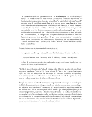 . 118
Tal raciocínio articula três questões distintas: 1. o sexo biológico; 2. a identidade de gê-
nero; e 3. a orientação sexual. Estas questões são mescladas como se as três fossem, no
fundo, manifestações de uma só coisa: a “sexualidade”, a suposta fonte interna e “natural”
de nosso senso de identidade pessoal. Esse raciocínio leva a uma naturalização do inter-
curso genital entre homens e mulheres, que responde pela formação da família, ao repro-
duzir não só a espécie, mas também a vida social. Daí decorrem concepções igualmente
naturalizadas a respeito do comportamento masculino e feminino, daquilo que pode ser
considerado família e daquilo que é tido como legítimo em termos de desejos, sentimen-
tos e relacionamentos. Um exemplo disso é a suposição de que o casamento só pode unir
legalmente pessoas de “sexo oposto”, ou a de que o ideal para uma criança é sempre viver
numa família composta por um pai e uma mãe, chamando o que foge a este modelo de
“famílias desestruturadas”. De acordo com o IBGE, 30% das famílias brasileiras são che-
fiadas por mulheres.
É preciso insistir, que estamos falando de coisas distintas:
1. corpos, capacidades reprodutivas, diferenças fisiológicas entre homens e mulheres;
2. modos de ser masculino e feminino, senso de pertencer a um ou a outro gênero;
3. focos de sentimentos, atração, desejo e fantasias, apegos emocionais, vínculos interpes-
soais, relacionamentos fundamentais.
Não há, de fato, nenhuma razão “natural” para que estas diferentes questões estejam obriga-
toriamente associadas. Como você já viu no módulo de Gênero, nascer com pênis ou com
vagina, por si só, não faz ninguém ser “masculino” ou “feminino”, tampouco faz alguém ser,
necessariamente, heterossexual ou homossexual. Esta suposta unidade de aspectos tão diver-
sos é, na verdade, uma criação da cultura ocidental moderna.
A noção moderna de sexualidade foi a responsável por articular esse leque de diferentes pos-
sibilidades físicas, mentais e sociais, propiciando um trânsito contínuo entre o que seria, por
um lado, uma “dimensão interior” dos sujeitos (seu senso profundo de identidade pessoal) e,
por outro, a esfera social, cultural e política mais ampla – que diz respeito à organização da
família e do parentesco, ou mesmo à divisão social do trabalho e ao estabelecimento de códi-
gos morais e legais. Esta construção peculiar está tão presente no senso comum das sociedades
modernas a ponto de fundamentar a classificação das pessoas, prescrevendo trajetórias e pa-
péis sociais inescapáveis, sob o risco de serem consideradas“exceções”anormais, degeneradas,
imorais ou, como ainda acontece em vários países, criminais.
 