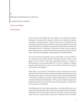 . 11
O curso Gênero e Diversidade na Escola (GDE) é uma experiência inédita de
formação de profissionais de educação à distância nas temáticas de gênero,
sexualidade, orientação sexual e relações étnico-raciais. É resultado de uma
articulação inicial entre diversos ministérios do Governo Brasileiro (Secretaria
Especial de Políticas para Mulheres,Secretaria Especial de Políticas de Promoção
da Igualdade Racial e o Ministério da Educação), British Council (órgão do
ReinoUnidoatuantenaáreadeDireitosHumanos,EducaçãoeCultura)eCentro
Latino-Americano em Sexualidade e Direitos Humanos (CLAM/IMS/UERJ).
O curso foi oferecido inicialmente em sua versão piloto no ano de 2006 em
seis municípios (Porto Velho, Salvador, Maringá, Dourados, Niterói e Nova
Iguaçu) com um total de 1.200 vagas, priorizando professores e professoras
das disciplinas de ensino fundamental, de 5ª a 8ª séries. Mediante a avaliação
daquela experiência passou-se para uma nova fase de realização desse projeto
em dimensão mais ampliada.
Desde 2008, o curso Gênero e Diversidade na Escola é oferecido por meio de
edital da SECAD/MEC para todas as Instituições Públicas de Ensino Superior do
país que queiram ofertar o curso pelo Sistema da UniversidadeAberta do Brasil
– UAB. Assim, o GDE passa a integrar a Rede de Educação para a Diversidade
no âmbito do Ministério da Educação – MEC que visa a implementação de um
programa de oferta de cursos de formação para professores/as e profissionais
da educação para a diversidade.
Esta publicação tem como objetivo apresentar o conteúdo utilizado no curso
que foi elaborado pela equipe do CLAM e professores especialistas convidados e
amplamente discutido com todos os parceiros envolvidos.A partir da primeira
versão feita para o projeto piloto, uma série de adequações foram realizadas
Gênero e Diversidade na Escola:
a ampliação do debate
Maria Luiza Heilborn
Fabíola Rohden
 